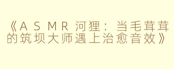 《ASMR河狸：当毛茸茸的筑坝大师遇上治愈音效》