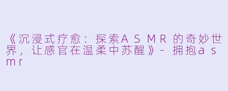 《沉浸式疗愈：探索ASMR的奇妙世界，让感官在温柔中苏醒》-拥抱asmr