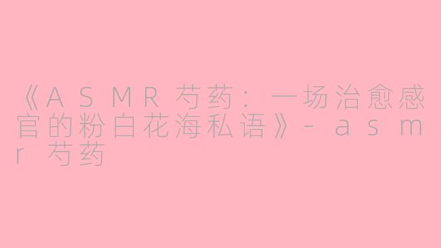《ASMR芍药：一场治愈感官的粉白花海私语》-asmr芍药