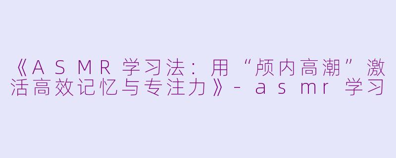 《ASMR学习法：用“颅内高潮”激活高效记忆与专注力》-asmr学习