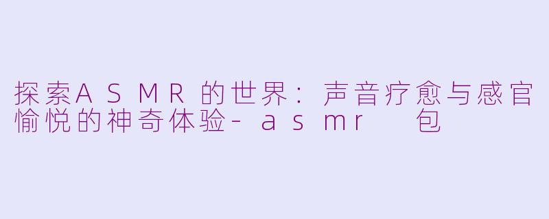 探索ASMR的世界：声音疗愈与感官愉悦的神奇体验-asmr 包
