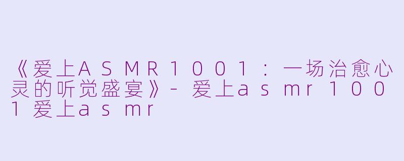 《爱上ASMR1001：一场治愈心灵的听觉盛宴》-爱上asmr1001爱上asmr