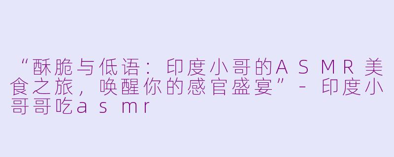 “酥脆与低语：印度小哥的ASMR美食之旅，唤醒你的感官盛宴”