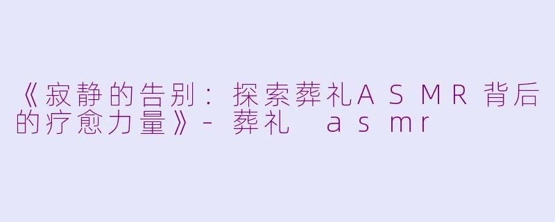 《寂静的告别：探索葬礼ASMR背后的疗愈力量》-葬礼 asmr