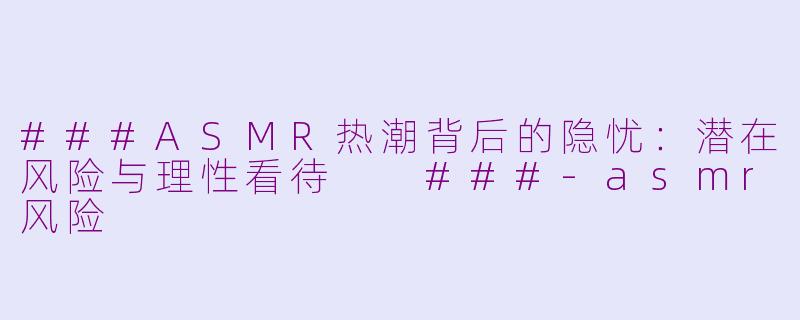 ###ASMR热潮背后的隐忧：潜在风险与理性看待

###-asmr风险