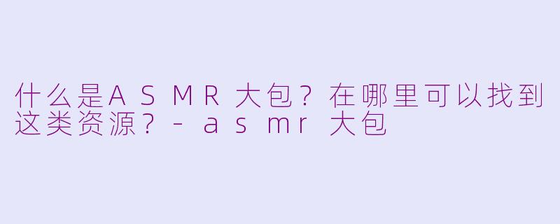 什么是ASMR大包？在哪里可以找到这类资源？-asmr大包