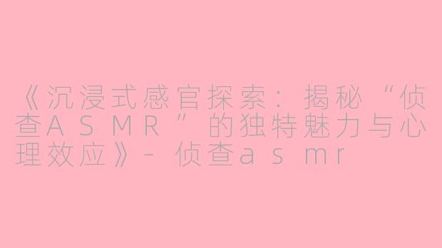 《沉浸式感官探索：揭秘“侦查ASMR”的独特魅力与心理效应》-侦查asmr