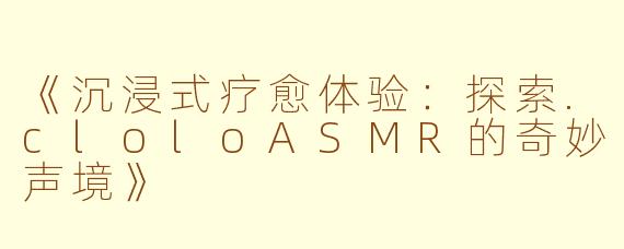 《沉浸式疗愈体验:探索.cloloASMR的奇妙声境》