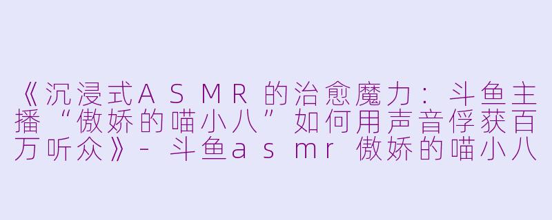 《沉浸式ASMR的治愈魔力：斗鱼主播“傲娇的喵小八”如何用声音俘获百万听众》-斗鱼asmr傲娇的喵小八