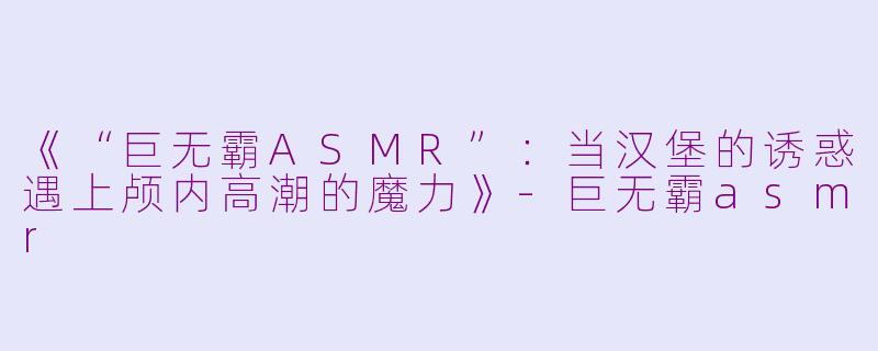 《“巨无霸ASMR”：当汉堡的诱惑遇上颅内高潮的魔力》-巨无霸asmr