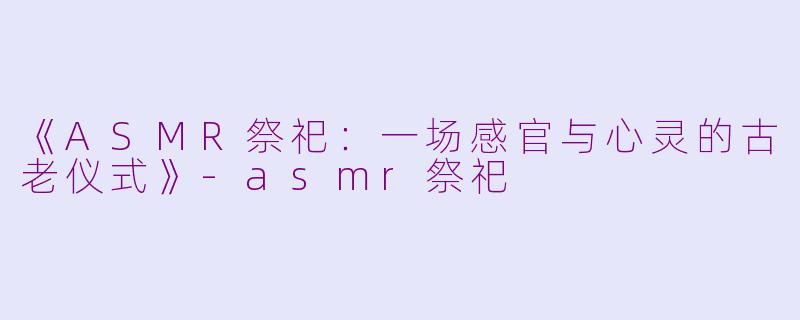 《ASMR祭祀：一场感官与心灵的古老仪式》