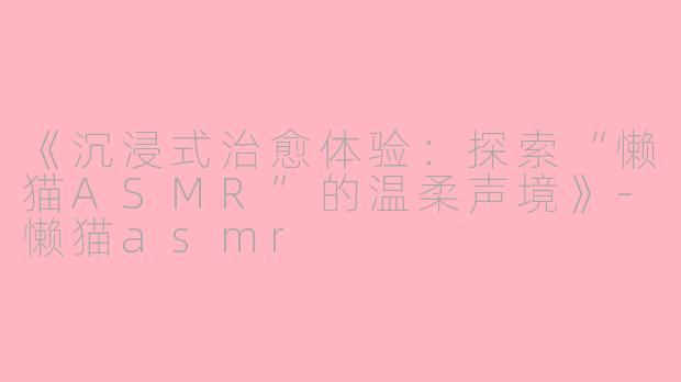 《沉浸式治愈体验：探索“懒猫ASMR”的温柔声境》-懒猫asmr