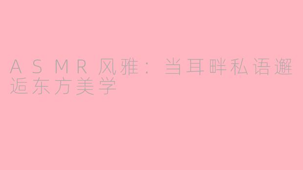 ASMR风雅：当耳畔私语邂逅东方美学