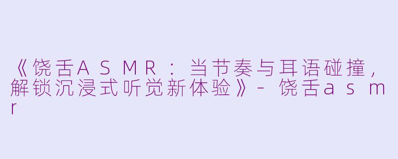 《饶舌ASMR：当节奏与耳语碰撞，解锁沉浸式听觉新体验》-饶舌asmr