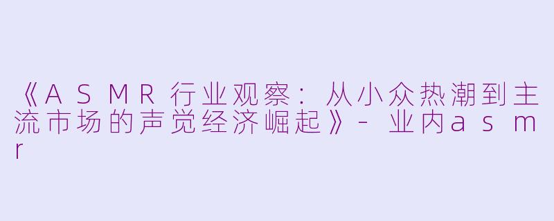《ASMR行业观察：从小众热潮到主流市场的声觉经济崛起》