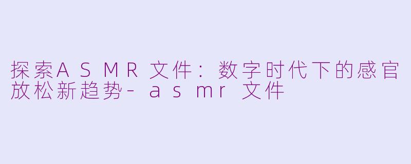 探索ASMR文件：数字时代下的感官放松新趋势-asmr文件
