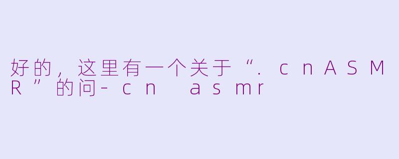好的，这里有一个关于“.cnASMR”的问-cn asmr
