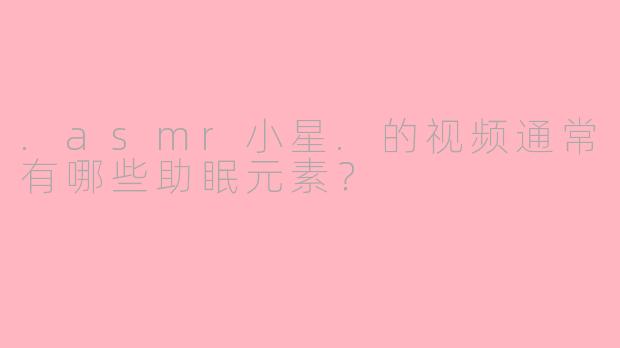 .asmr小星.的视频通常有哪些助眠元素?