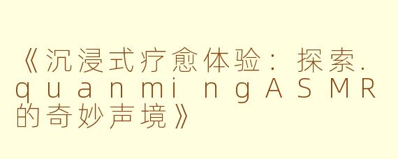 《沉浸式疗愈体验：探索.quanmingASMR的奇妙声境》