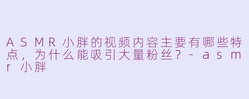 ASMR小胖的视频内容主要有哪些特点，为什么能吸引大量粉丝？-asmr小胖
