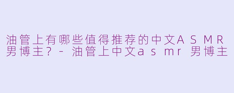 油管上有哪些值得推荐的中文ASMR男博主？-油管上中文asmr男博主