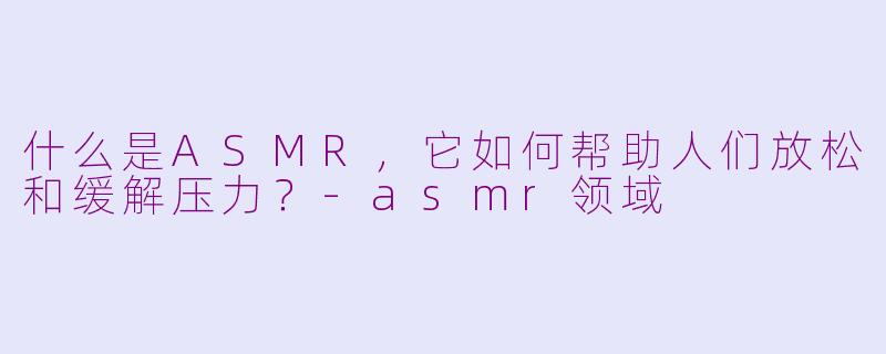 什么是ASMR，它如何帮助人们放松和缓解压力？-asmr领域