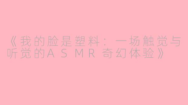 《我的脸是塑料：一场触觉与听觉的ASMR奇幻体验》