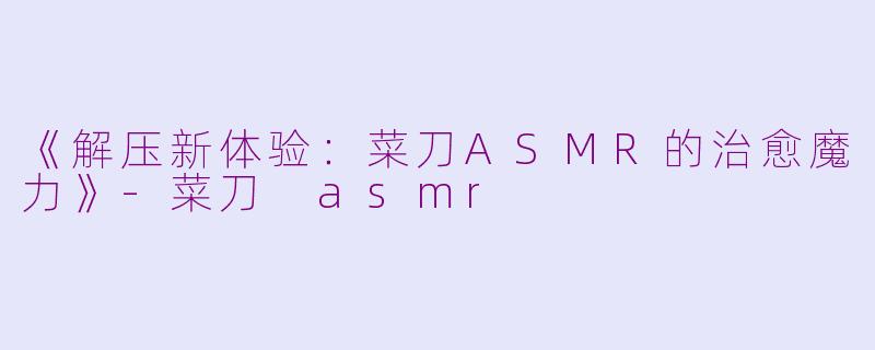 《解压新体验：菜刀ASMR的治愈魔力》-菜刀 asmr