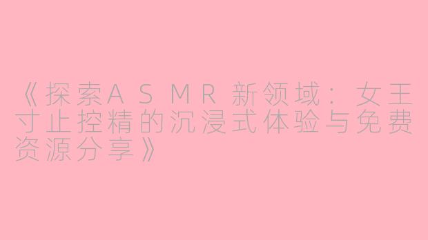 《探索ASMR新领域：女王寸止控精的沉浸式体验与免费资源分享》
