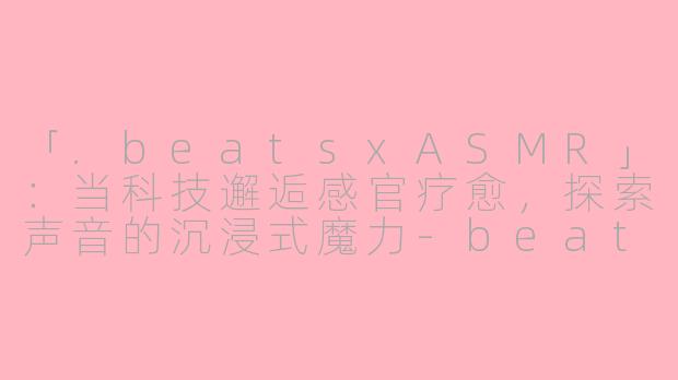 「.beatsxASMR」:当科技邂逅感官疗愈,探索声音的沉浸式魔力-beatsx asmr
