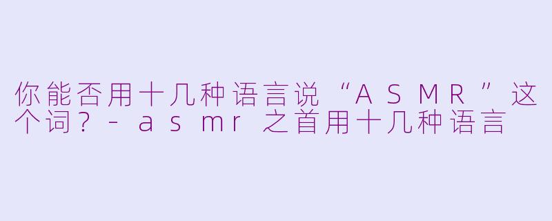 你能否用十几种语言说“ASMR”这个词？-asmr之首用十几种语言
