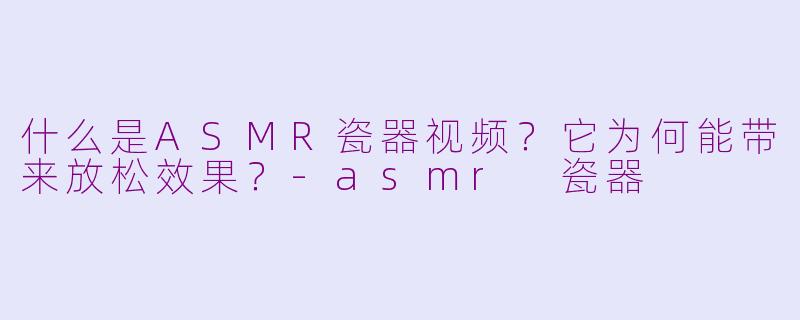 什么是ASMR瓷器视频？它为何能带来放松效果？-asmr 瓷器