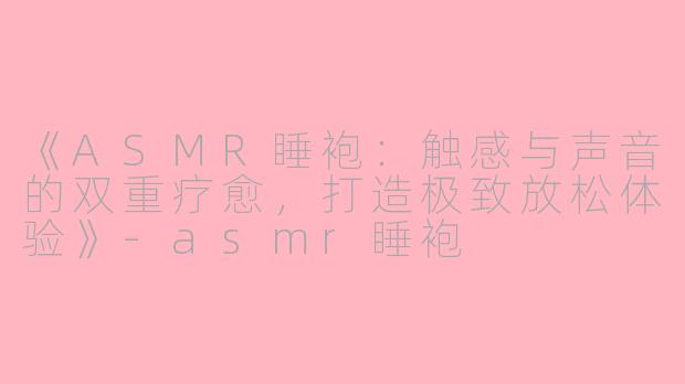 《ASMR睡袍：触感与声音的双重疗愈，打造极致放松体验》-asmr睡袍