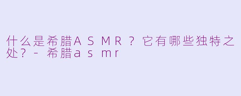 什么是希腊ASMR?它有哪些独特之处?
