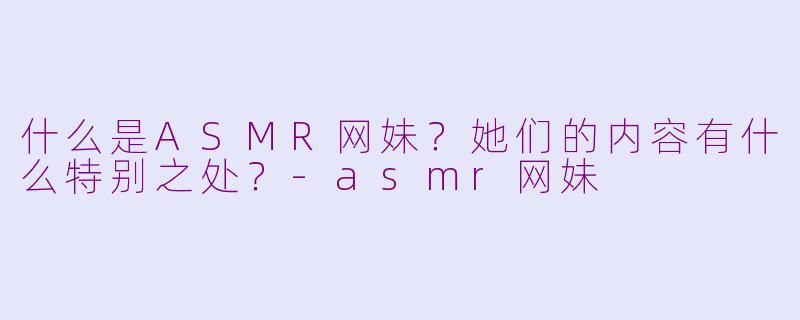 什么是ASMR网妹？她们的内容有什么特别之处？
