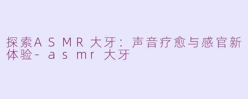 探索ASMR大牙：声音疗愈与感官新体验-asmr大牙