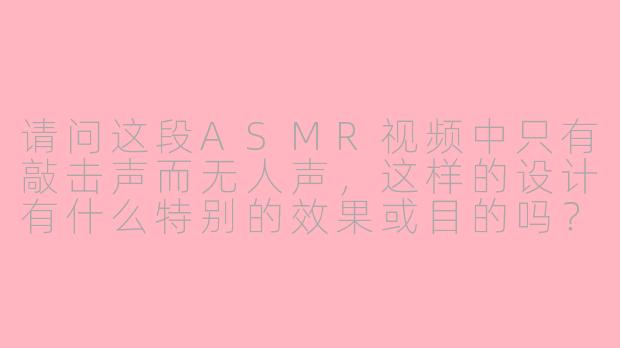 请问这段ASMR视频中只有敲击声而无人声，这样的设计有什么特别的效果或目的吗？