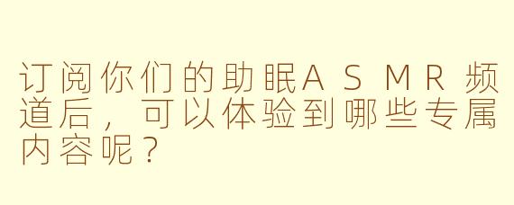 订阅你们的助眠ASMR频道后，可以体验到哪些专属内容呢？
