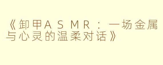 《卸甲ASMR：一场金属与心灵的温柔对话》