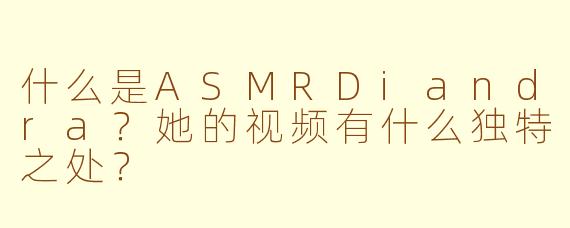 什么是ASMRDiandra？她的视频有什么独特之处？