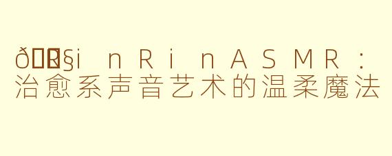 🎧RinRinASMR：治愈系声音艺术的温柔魔法