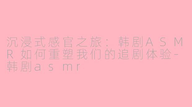 沉浸式感官之旅：韩剧ASMR如何重塑我们的追剧体验-韩剧asmr