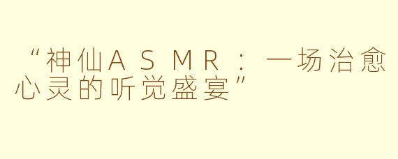 “神仙ASMR：一场治愈心灵的听觉盛宴”