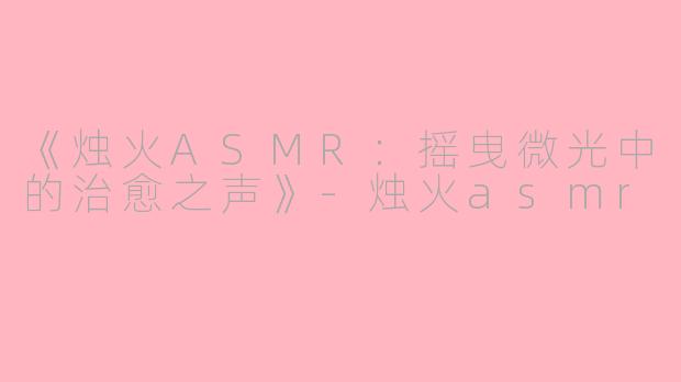 《烛火ASMR：摇曳微光中的治愈之声》-烛火asmr