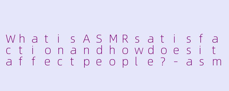WhatisASMRsatisfactionandhowdoesitaffectpeople?