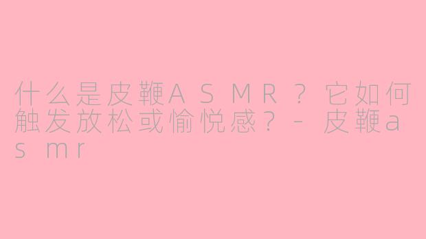 什么是皮鞭ASMR？它如何触发放松或愉悦感？-皮鞭asmr