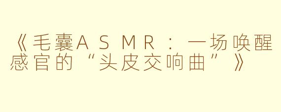 《毛囊ASMR：一场唤醒感官的“头皮交响曲”》