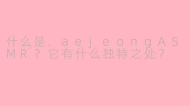 什么是.aejeongASMR?它有什么独特之处?