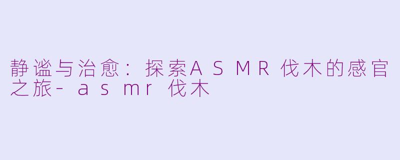 静谧与治愈：探索ASMR伐木的感官之旅-asmr伐木