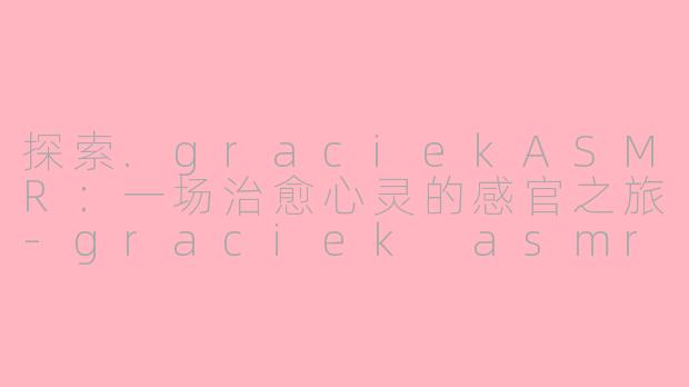 探索.graciekASMR：一场治愈心灵的感官之旅-graciek asmr
